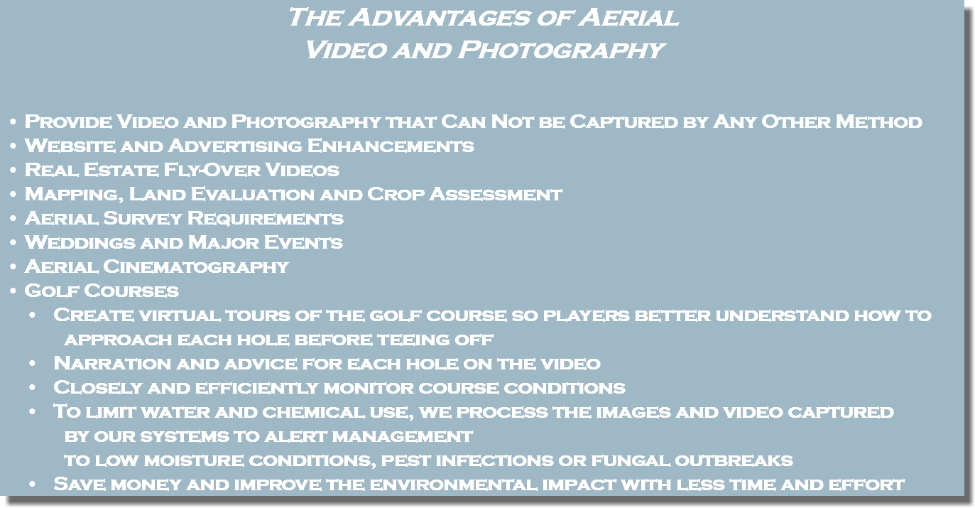 The Advantages of Aerial Video and Photography Provide Video and Photography that Can Not be Captured by Any Other Method Website and Advertising Enhancements Real Estate Fly-Over Videos Mapping, Land Evaluation and Crop Assessment Aerial Survey Requirements Weddings and Major Events Aerial Cinematography Golf Courses Create virtual tours of the golf course so players better understand how to approach each hole before teeing off Narration and advice for each hole on the video Closely and efficiently monitor course conditions To limit water and chemical use, we process the images and video captured by our systems to alert management to low moisture conditions, pest infections or fungal outbreaks Save money and improve the environmental impact with less time and effort